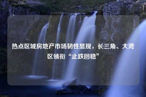 热点区域房地产市场韧性显现，长三角、大湾区领衔“止跌回稳”