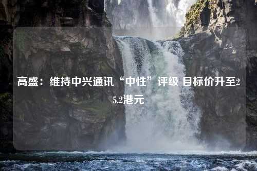 高盛：维持中兴通讯“中性”评级 目标价升至25.2港元