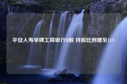 平安人寿举牌工商银行H股 持股比例增至15%