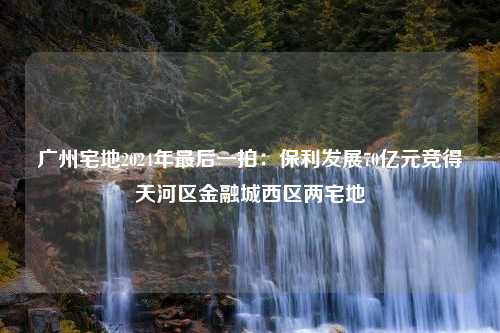 广州宅地2024年最后一拍：保利发展70亿元竞得天河区金融城西区两宅地