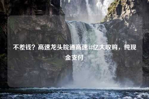 不差钱？高速龙头皖通高速48亿大收购，纯现金支付