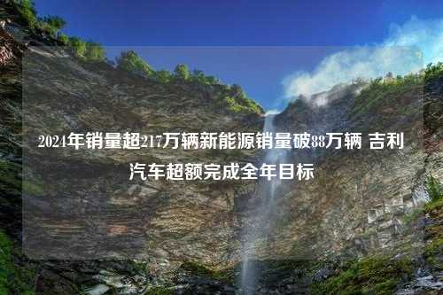 2024年销量超217万辆新能源销量破88万辆 吉利汽车超额完成全年目标