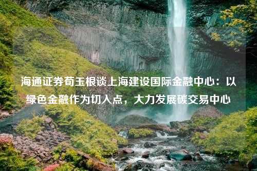 海通证券荀玉根谈上海建设国际金融中心：以绿色金融作为切入点，大力发展碳交易中心