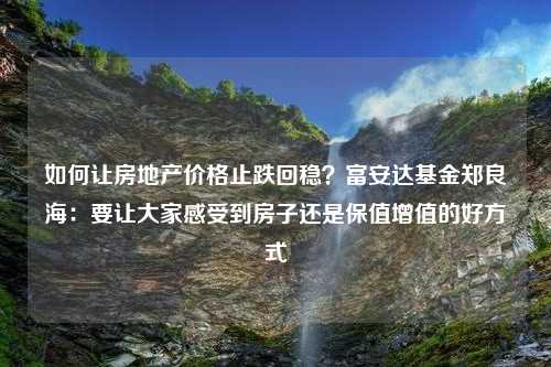 如何让房地产价格止跌回稳？富安达基金郑良海：要让大家感受到房子还是保值增值的好方式