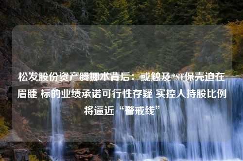 松发股份资产腾挪术背后：或触及*ST保壳迫在眉睫 标的业绩承诺可行性存疑 实控人持股比例将逼近“警戒线”