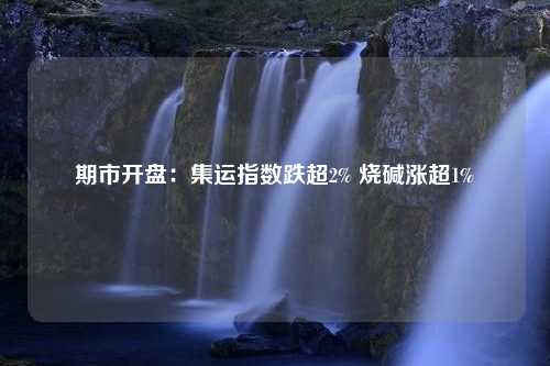 期市开盘：集运指数跌超2% 烧碱涨超1%