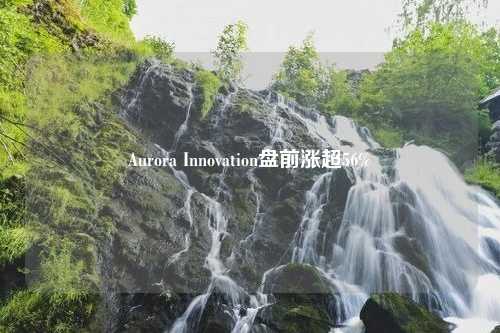 Aurora Innovation盘前涨超56%