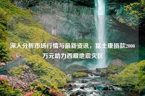 深入分析市场行情与最新资讯，富士康捐款2000万元助力西藏地震灾区