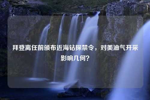 拜登离任前颁布近海钻探禁令，对美油气开采影响几何？