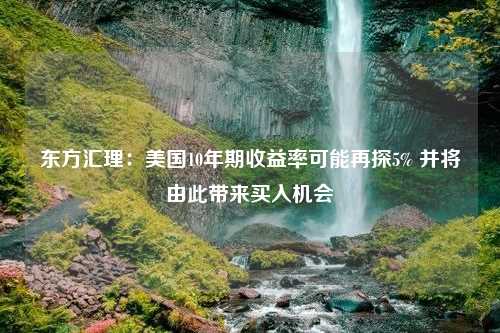 东方汇理：美国10年期收益率可能再探5% 并将由此带来买入机会